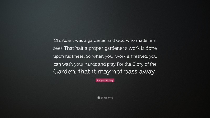 Rudyard Kipling Quote: “Oh, Adam was a gardener, and God who made him sees That half a proper gardener’s work is done upon his knees, So when your work is finished, you can wash your hands and pray For the Glory of the Garden, that it may not pass away!”