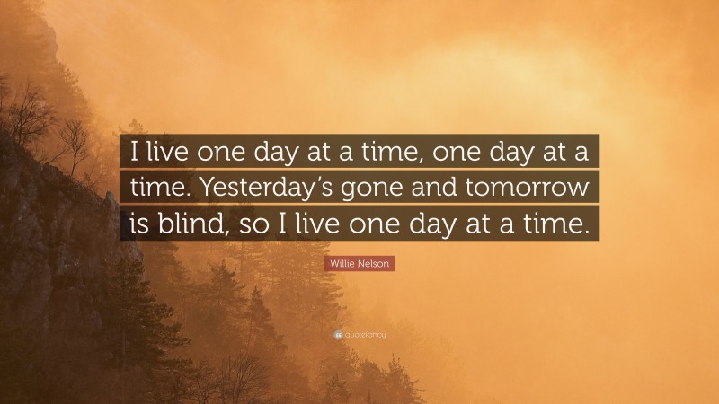 Willie Nelson Quote: “I live one day at a time, one day at a time. Yesterday’s gone and tomorrow is blind, so I live one day at a time.”