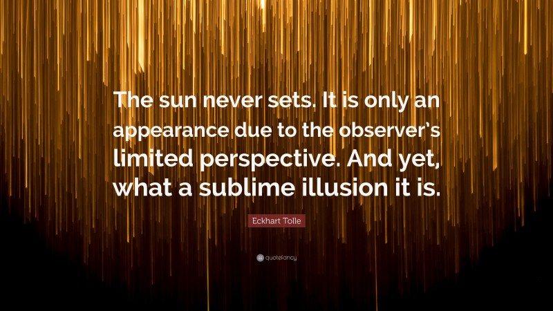 Eckhart Tolle Quote: “The sun never sets. It is only an appearance due to the observer’s limited perspective. And yet, what a sublime illusion it is.”