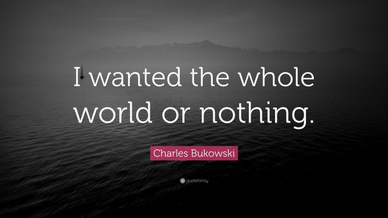 Charles Bukowski Quote: “I wanted the whole world or nothing.”