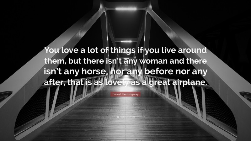 Ernest Hemingway Quote: “You love a lot of things if you live around them, but there isn’t any woman and there isn’t any horse, nor any before nor any after, that is as lovely as a great airplane.”