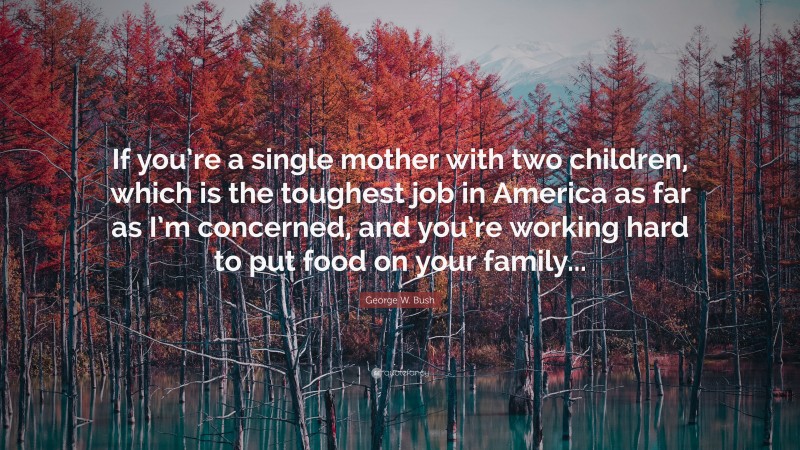 George W. Bush Quote: “If you’re a single mother with two children, which is the toughest job in America as far as I’m concerned, and you’re working hard to put food on your family...”