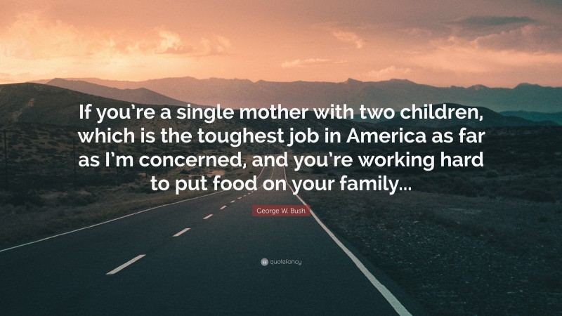 George W. Bush Quote: “If you’re a single mother with two children, which is the toughest job in America as far as I’m concerned, and you’re working hard to put food on your family...”
