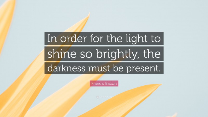 Francis Bacon Quote: “In order for the light to shine so brightly, the darkness must be present.”