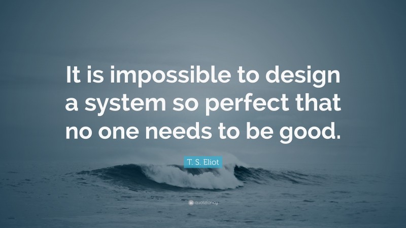 T. S. Eliot Quote: “It is impossible to design a system so perfect that no one needs to be good.”