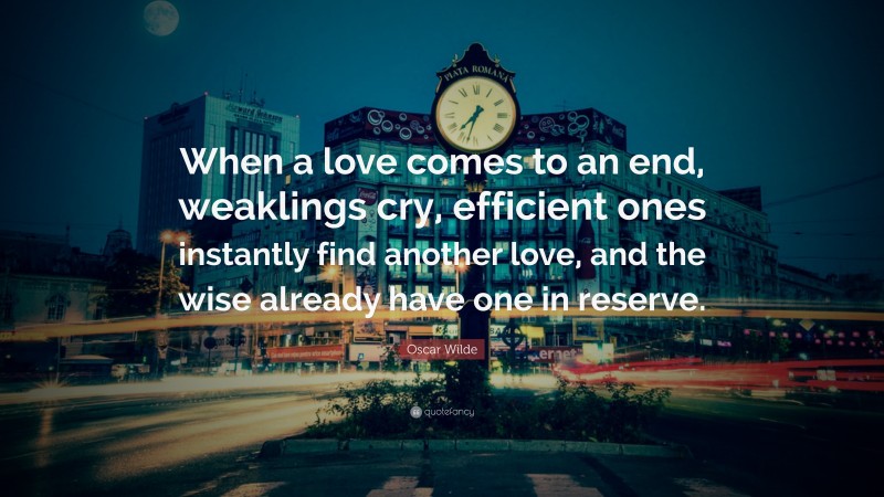 Oscar Wilde Quote: “When a love comes to an end, weaklings cry, efficient ones instantly find another love, and the wise already have one in reserve.”