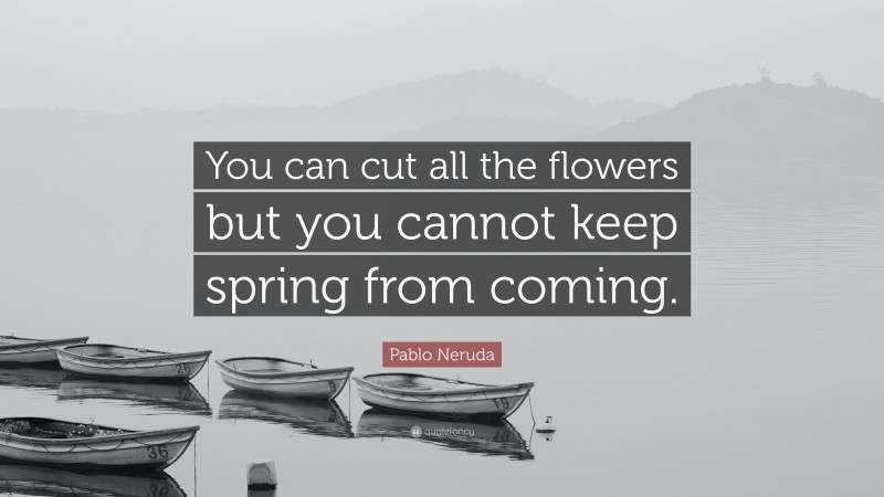Pablo Neruda Quote: “You can cut all the flowers but you cannot keep spring from coming.”