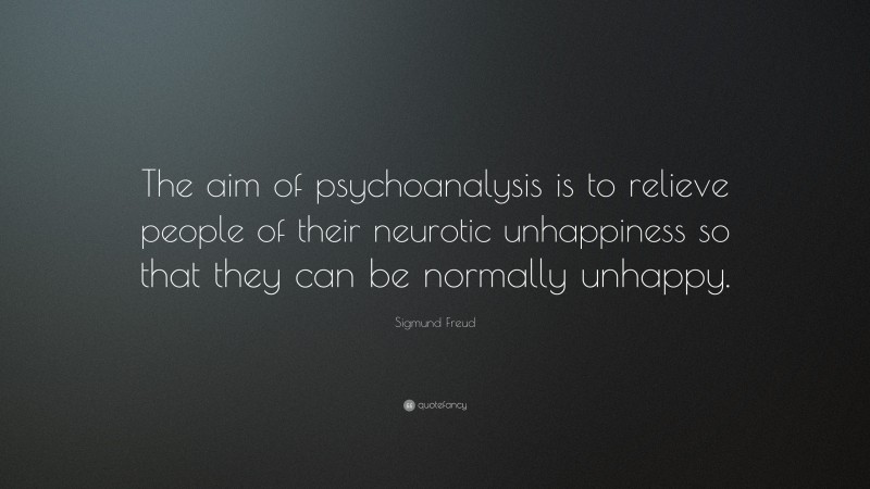 Sigmund Freud Quote: “The aim of psychoanalysis is to relieve people of their neurotic unhappiness so that they can be normally unhappy.”