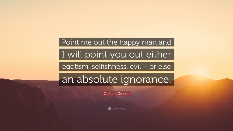 Graham Greene Quote: “Point me out the happy man and I will point you out either egotism, selfishness, evil – or else an absolute ignorance.”
