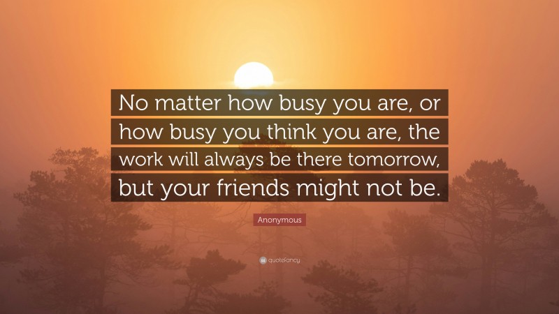 Anonymous Quote: “No matter how busy you are, or how busy you think you are, the work will always be there tomorrow, but your friends might not be.”