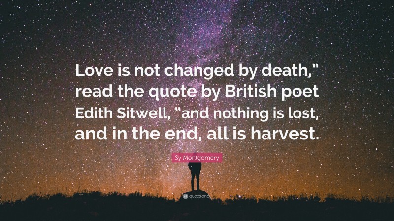 Sy Montgomery Quote: “Love is not changed by death,” read the quote by British poet Edith Sitwell, “and nothing is lost, and in the end, all is harvest.”