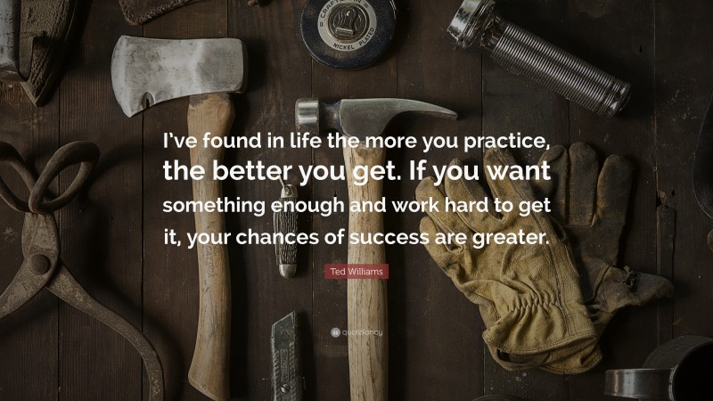 Ted Williams Quote: “I’ve found in life the more you practice, the better you get. If you want something enough and work hard to get it, your chances of success are greater.”