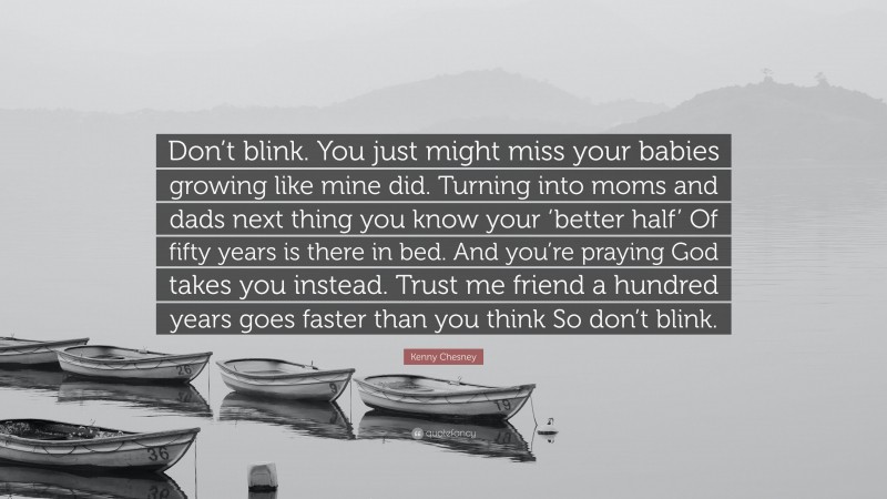 Kenny Chesney Quote: “Don’t blink. You just might miss your babies growing like mine did. Turning into moms and dads next thing you know your ‘better half’ Of fifty years is there in bed. And you’re praying God takes you instead. Trust me friend a hundred years goes faster than you think So don’t blink.”