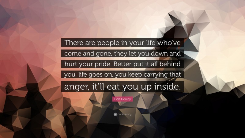 Don Henley Quote: “There are people in your life who’ve come and gone, they let you down and hurt your pride. Better put it all behind you, life goes on, you keep carrying that anger, it’ll eat you up inside.”
