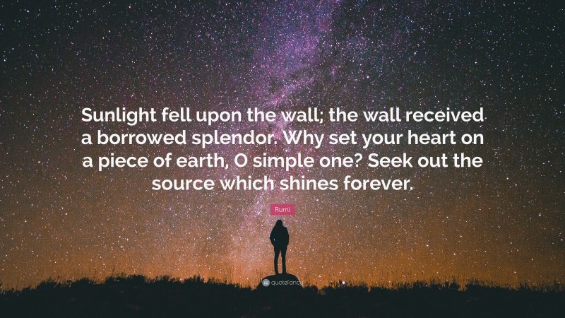 Rumi Quote: “Sunlight fell upon the wall; the wall received a borrowed splendor. Why set your heart on a piece of earth, O simple one? Seek out the source which shines forever.”