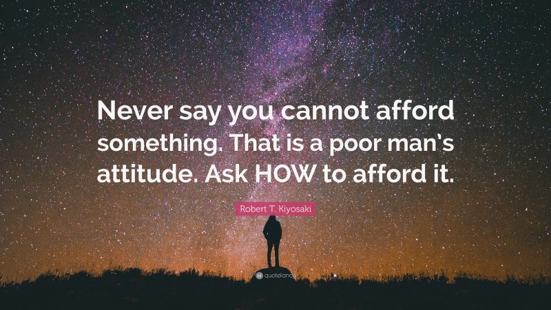 Robert T. Kiyosaki Quote: “Never say you cannot afford something. That is a poor man’s attitude. Ask HOW to afford it.”