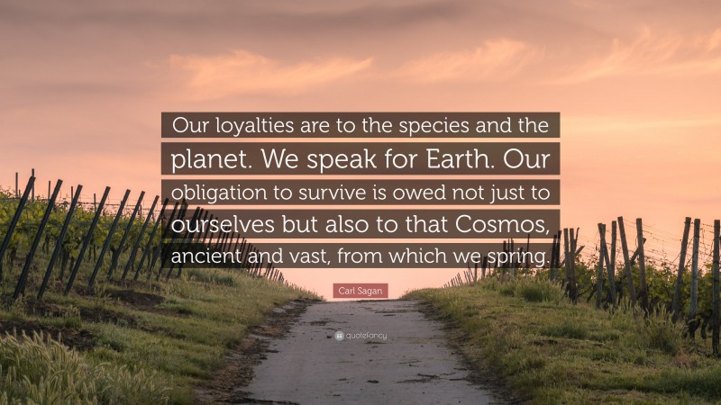 Carl Sagan Quote: “Our loyalties are to the species and the planet. We speak for Earth. Our obligation to survive is owed not just to ourselves but also to that Cosmos, ancient and vast, from which we spring.”