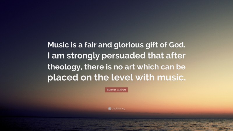 Martin Luther Quote: “Music is a fair and glorious gift of God. I am strongly persuaded that after theology, there is no art which can be placed on the level with music.”