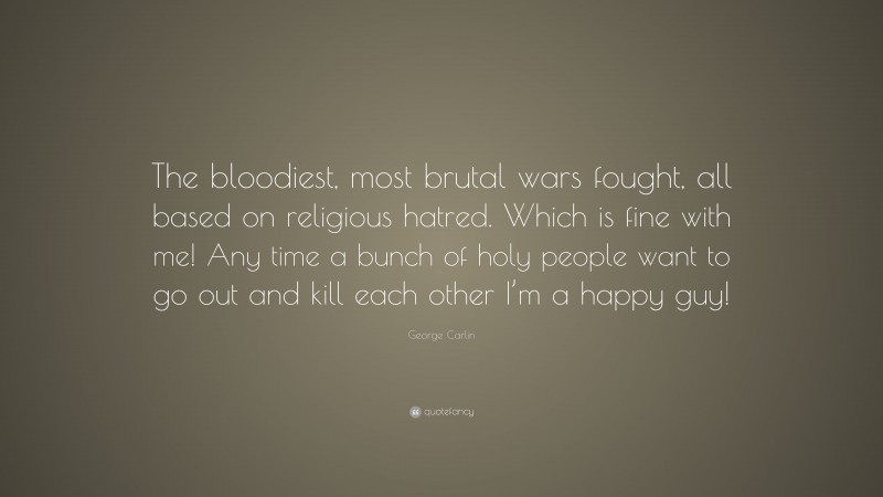 George Carlin Quote: “The bloodiest, most brutal wars fought, all based on religious hatred. Which is fine with me! Any time a bunch of holy people want to go out and kill each other I’m a happy guy!”