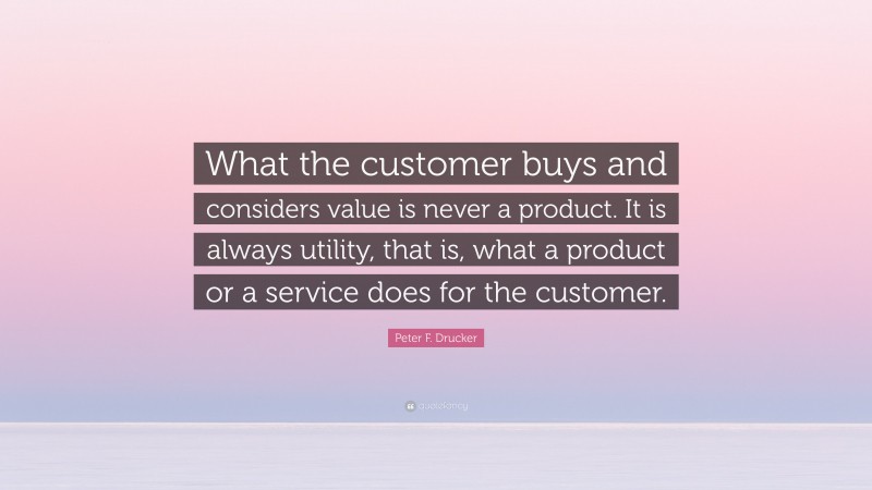 Peter F. Drucker Quote: “What the customer buys and considers value is never a product. It is always utility, that is, what a product or a service does for the customer.”