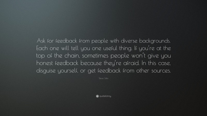 Steve Jobs Quote: “Ask for feedback from people with diverse backgrounds. Each one will tell you one useful thing. If you’re at the top of the chain, sometimes people won’t give you honest feedback because they’re afraid. In this case, disguise yourself, or get feedback from other sources.”