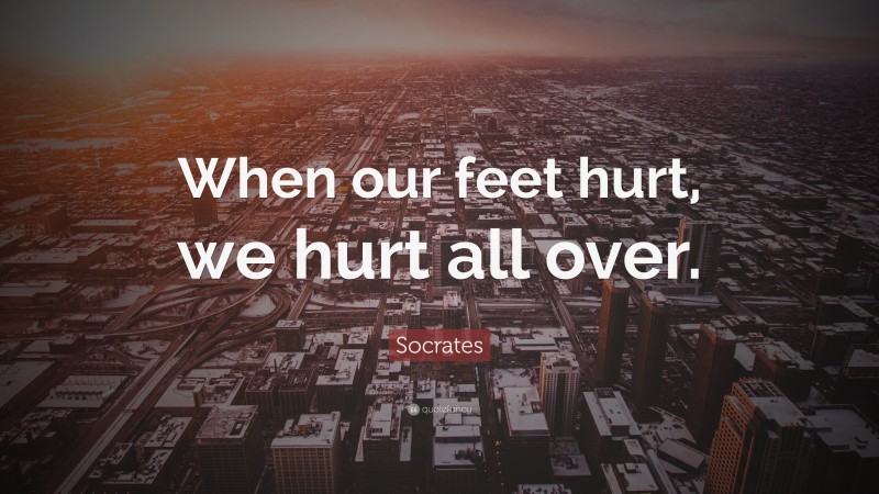 Socrates Quote: “When our feet hurt, we hurt all over.”