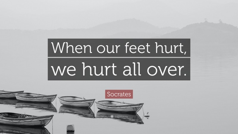 Socrates Quote: “When our feet hurt, we hurt all over.”