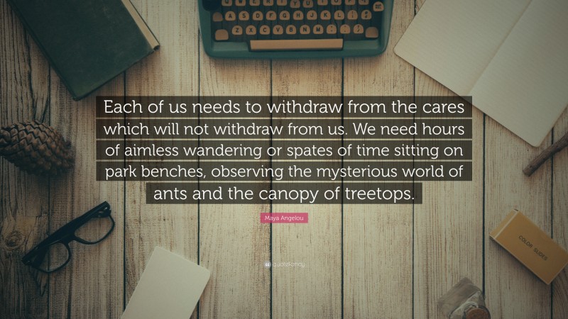 Maya Angelou Quote: “Each of us needs to withdraw from the cares which will not withdraw from us. We need hours of aimless wandering or spates of time sitting on park benches, observing the mysterious world of ants and the canopy of treetops.”