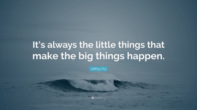 Jeffrey Fry Quote: “It’s always the little things that make the big things happen.”