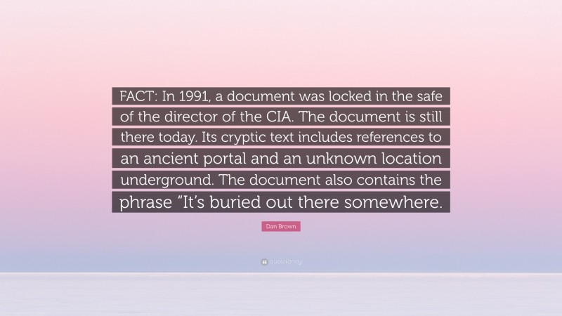 Dan Brown Quote: “FACT: In 1991, a document was locked in the safe of the director of the CIA. The document is still there today. Its cryptic text includes references to an ancient portal and an unknown location underground. The document also contains the phrase “It’s buried out there somewhere.”