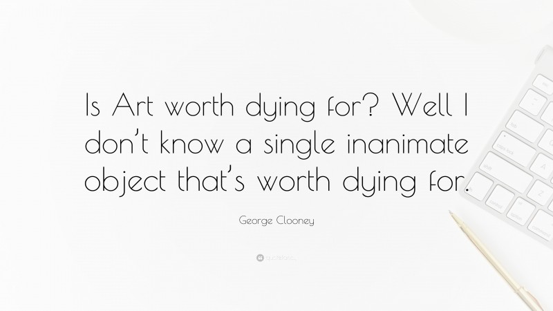 George Clooney Quote: “Is Art worth dying for? Well I don’t know a single inanimate object that’s worth dying for.”