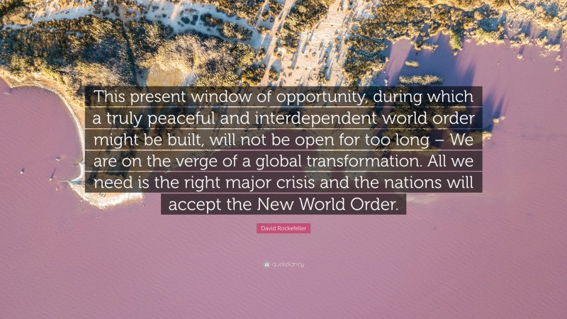 David Rockefeller Quote: “This present window of opportunity, during which a truly peaceful and interdependent world order might be built, will not be open for too long – We are on the verge of a global transformation. All we need is the right major crisis and the nations will accept the New World Order.”