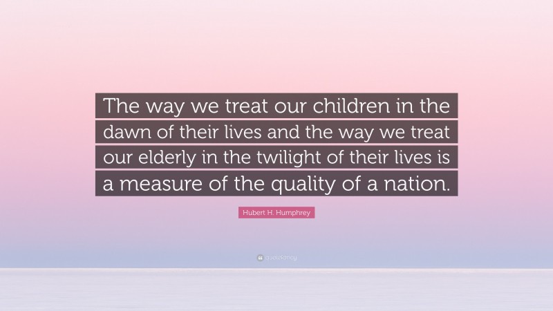 Hubert H. Humphrey Quote: “The way we treat our children in the dawn of their lives and the way we treat our elderly in the twilight of their lives is a measure of the quality of a nation.”