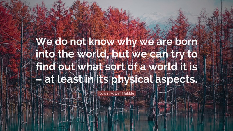Edwin Powell Hubble Quote: “We do not know why we are born into the world, but we can try to find out what sort of a world it is – at least in its physical aspects.”