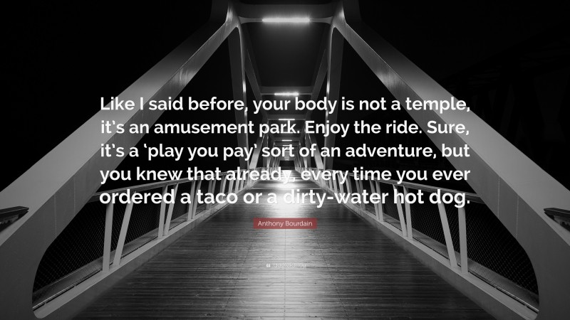 Anthony Bourdain Quote: “Like I said before, your body is not a temple, it’s an amusement park. Enjoy the ride. Sure, it’s a ‘play you pay’ sort of an adventure, but you knew that already, every time you ever ordered a taco or a dirty-water hot dog.”