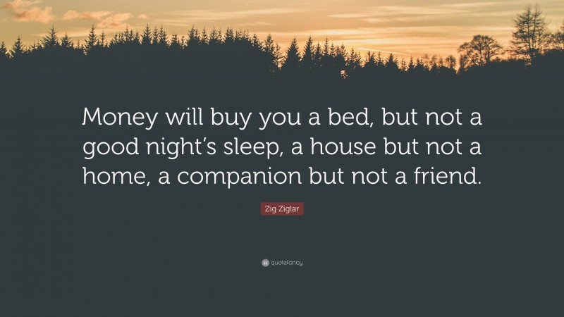 Zig Ziglar Quote: “Money will buy you a bed, but not a good night’s sleep, a house but not a home, a companion but not a friend.”