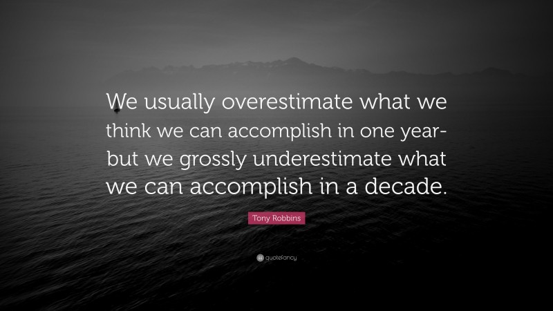 Tony Robbins Quote: “We usually overestimate what we think we can accomplish in one year-but we grossly underestimate what we can accomplish in a decade.”