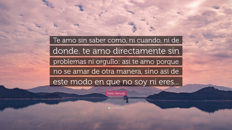 Pablo Neruda Quote: “Te amo sin saber como, ni cuando, ni de donde. te amo directamente sin problemas ni orgullo: asi te amo porque no se amar de otra manera, sino asi de este modo en que no soy ni eres...”