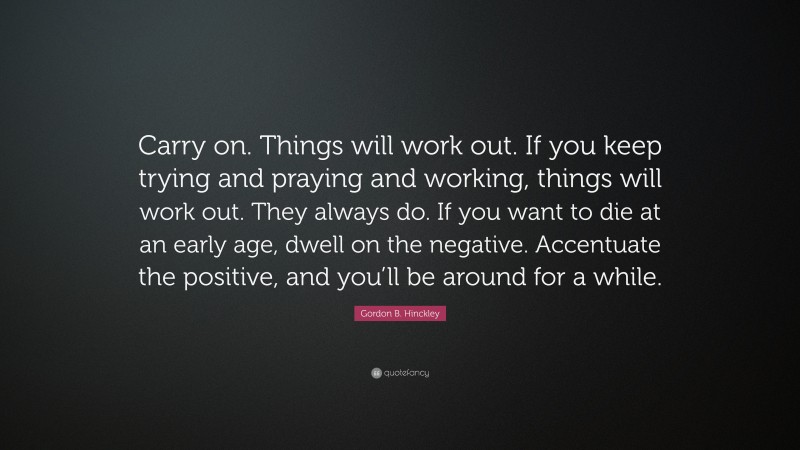 Gordon B. Hinckley Quote: “Carry on. Things will work out. If you keep trying and praying and working, things will work out. They always do. If you want to die at an early age, dwell on the negative. Accentuate the positive, and you’ll be around for a while.”