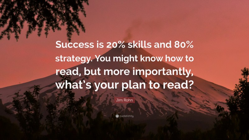 Jim Rohn Quote: “Success is 20% skills and 80% strategy. You might know how to read, but more importantly, what’s your plan to read?”