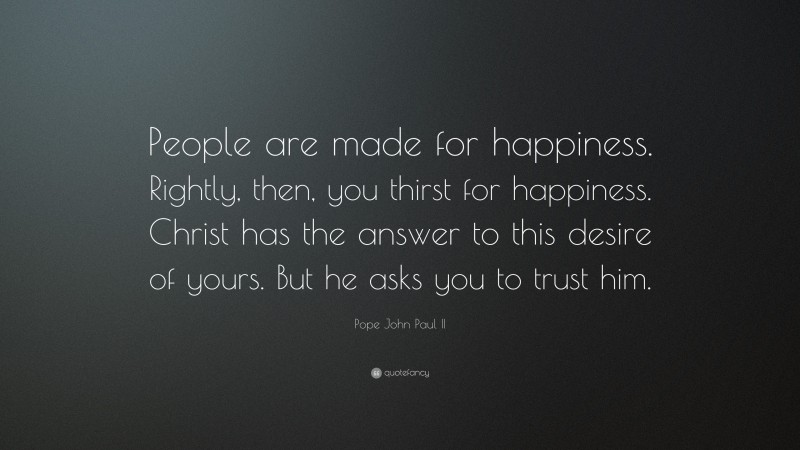 Pope John Paul II Quote: “People are made for happiness. Rightly, then, you thirst for happiness. Christ has the answer to this desire of yours. But he asks you to trust him.”