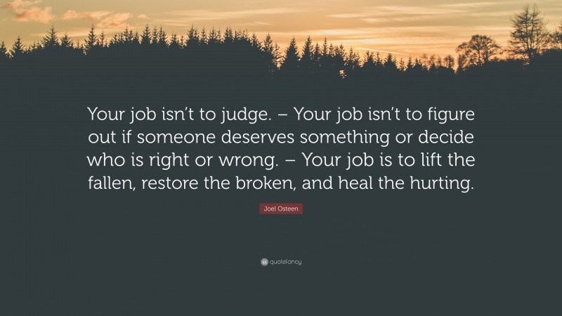 Joel Osteen Quote: “Your job isn’t to judge. – Your job isn’t to figure out if someone deserves something or decide who is right or wrong. – Your job is to lift the fallen, restore the broken, and heal the hurting.”