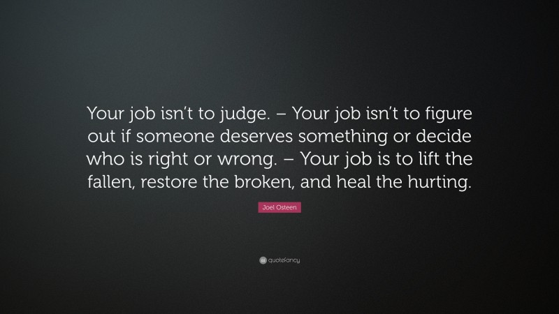 Joel Osteen Quote: “Your job isn’t to judge. – Your job isn’t to figure out if someone deserves something or decide who is right or wrong. – Your job is to lift the fallen, restore the broken, and heal the hurting.”