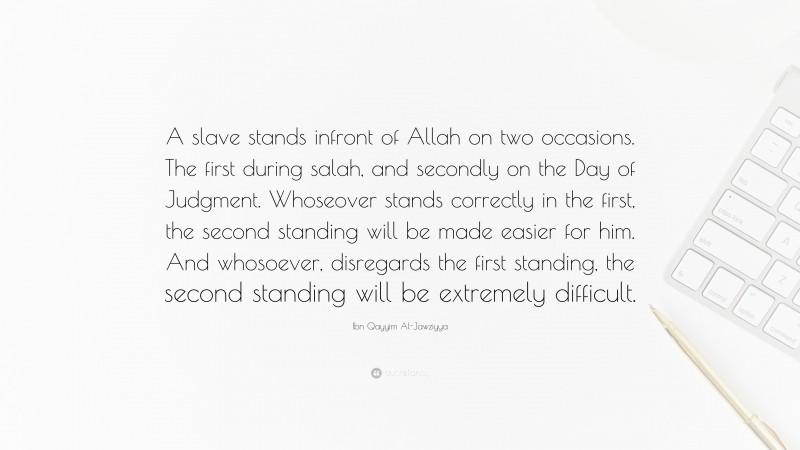Ibn Qayyim Al-Jawziyya Quote: “A slave stands infront of Allah on two occasions. The first during salah, and secondly on the Day of Judgment. Whoseover stands correctly in the first, the second standing will be made easier for him. And whosoever, disregards the first standing, the second standing will be extremely difficult.”