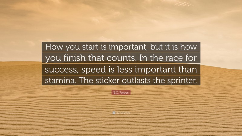 B.C. Forbes Quote: “How you start is important, but it is how you finish that counts. In the race for success, speed is less important than stamina. The sticker outlasts the sprinter.”