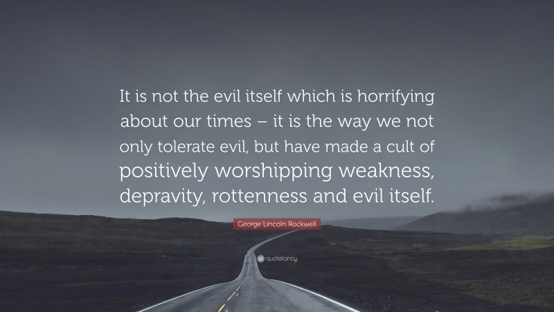 George Lincoln Rockwell Quote: “It is not the evil itself which is horrifying about our times – it is the way we not only tolerate evil, but have made a cult of positively worshipping weakness, depravity, rottenness and evil itself.”