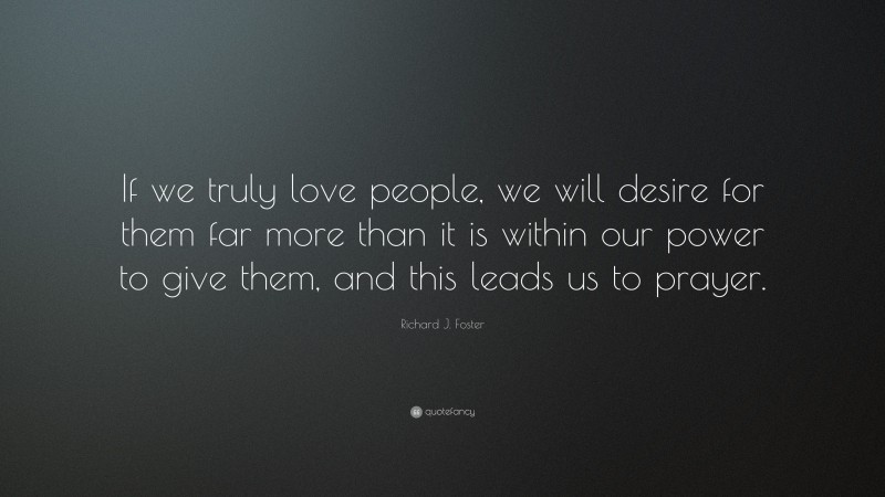 Richard J. Foster Quote: “If we truly love people, we will desire for them far more than it is within our power to give them, and this leads us to prayer.”