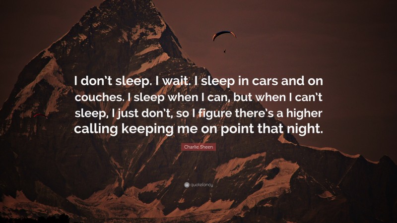 Charlie Sheen Quote: “I don’t sleep. I wait. I sleep in cars and on couches. I sleep when I can, but when I can’t sleep, I just don’t, so I figure there’s a higher calling keeping me on point that night.”