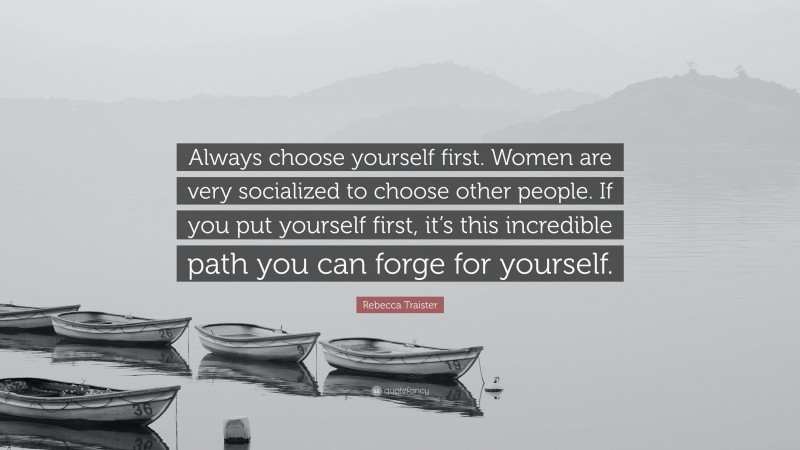 Rebecca Traister Quote: “Always choose yourself first. Women are very socialized to choose other people. If you put yourself first, it’s this incredible path you can forge for yourself.”
