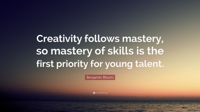 Benjamin Bloom Quote: “Creativity follows mastery, so mastery of skills is the first priority for young talent.”